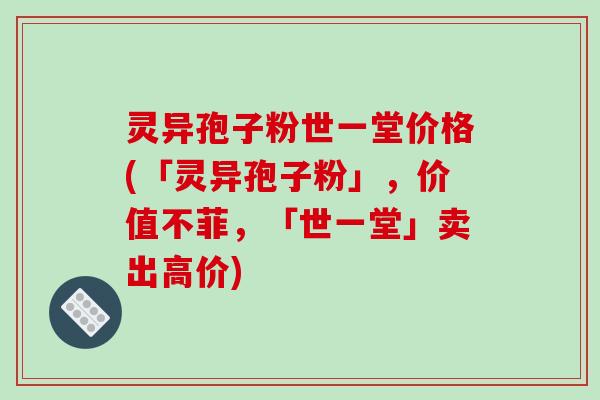 灵异孢子粉世一堂价格(「灵异孢子粉」,价值不菲,「世一堂」卖出高价) 灵异孢子粉世一堂价格(「灵异孢子粉」,价值不菲,「世一堂」卖出高价)