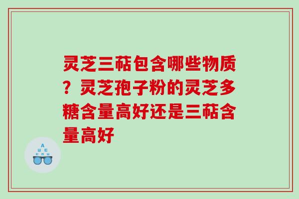 灵芝三萜包含哪些物质？灵芝孢子粉的灵芝多糖含量高好还是三萜含量高好