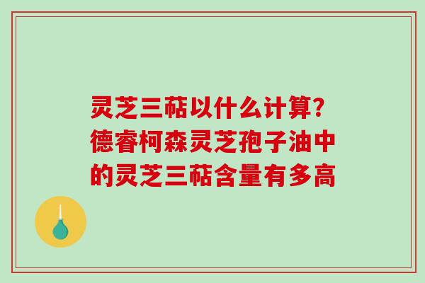 灵芝三萜以什么计算？德睿柯森灵芝孢子油中的灵芝三萜含量有多高