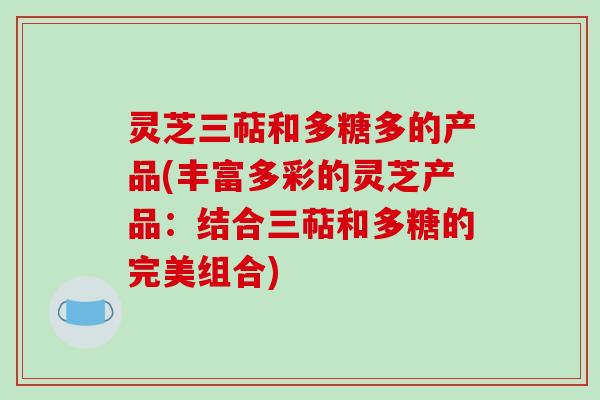 灵芝三萜和多糖多的产品(丰富多彩的灵芝产品：结合三萜和多糖的完美组合)