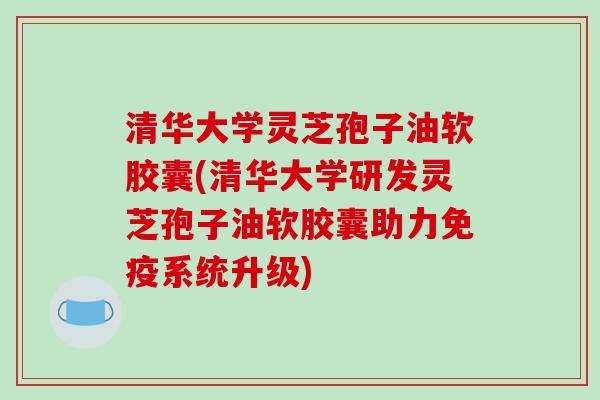 清华大学灵芝孢子油软胶囊(清华大学研发灵芝孢子油软胶囊助力免疫系统升级) 清华大学灵芝孢子油软胶囊(清华大学研发灵芝孢子油软胶囊助力免疫系统升级)