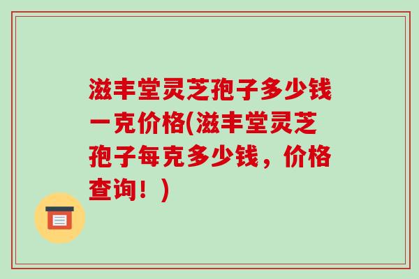 滋丰堂灵芝孢子多少钱一克价格(滋丰堂灵芝孢子每克多少钱，价格查询！)