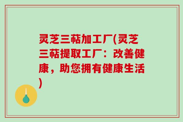 灵芝三萜加工厂(灵芝三萜提取工厂：改善健康，助您拥有健康生活)