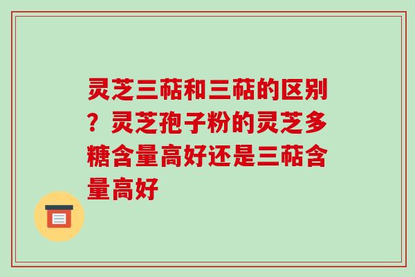 灵芝三萜和三萜的区别？灵芝孢子粉的灵芝多糖含量高好还是三萜含量高好