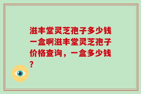 滋丰堂灵芝孢子多少钱一盒啊滋丰堂灵芝孢子价格查询,一盒多少钱? 滋丰堂灵芝孢子多少钱一盒啊滋丰堂灵芝孢子价格查询,一盒多少钱?