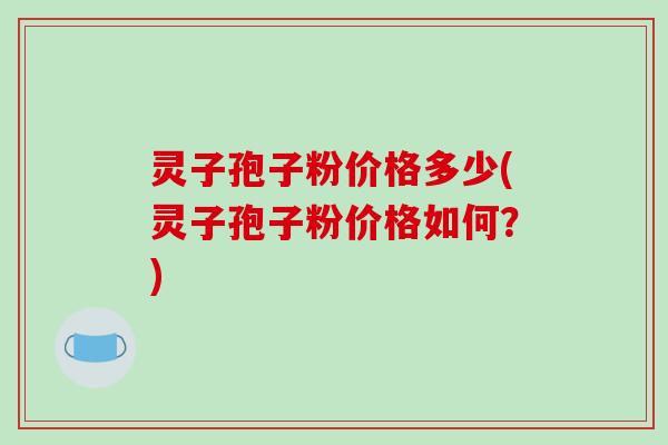 灵子孢子粉价格多少(灵子孢子粉价格如何?) 灵子孢子粉价格多少(灵子孢子粉价格如何?)