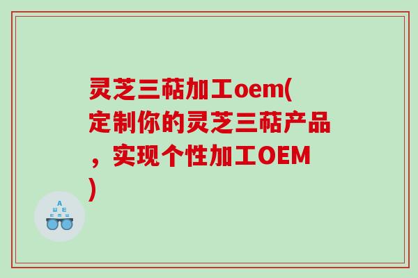 灵芝三萜加工oem(定制你的灵芝三萜产品，实现个性加工OEM)