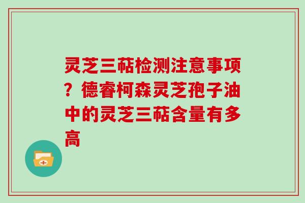 灵芝三萜检测注意事项?德睿柯森灵芝孢子油中的灵芝三萜含量有多高 灵芝三萜检测注意事项?德睿柯森灵芝孢子油中的灵芝三萜含量有多高