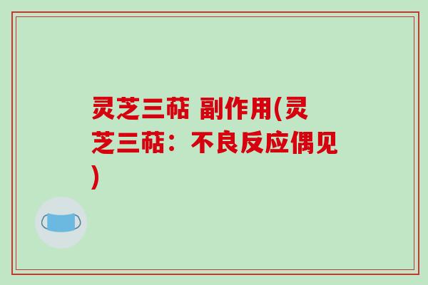 灵芝三萜 副作用(灵芝三萜:不良反应偶见) 灵芝三萜 副作用(灵芝三萜:不良反应偶见)