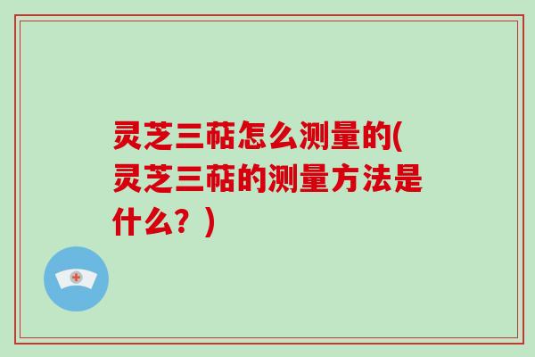 灵芝三萜怎么测量的(灵芝三萜的测量方法是什么？)