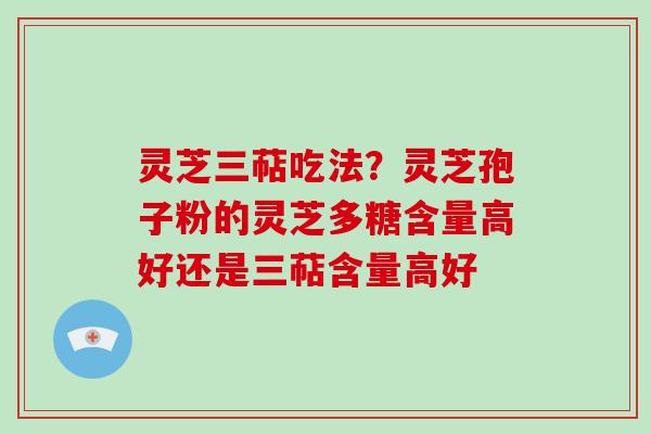 灵芝三萜吃法？灵芝孢子粉的灵芝多糖含量高好还是三萜含量高好