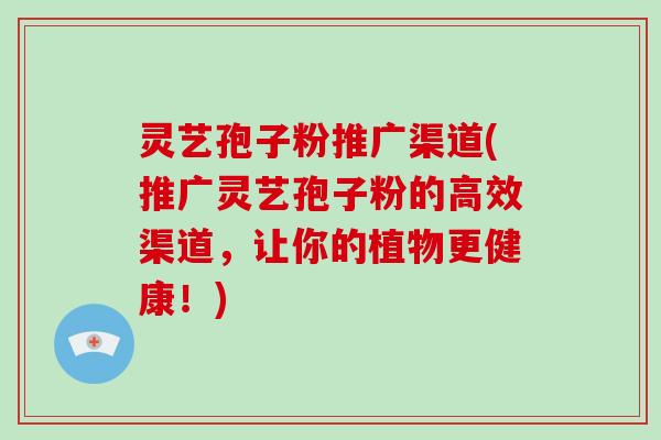 灵艺孢子粉推广渠道(推广灵艺孢子粉的高效渠道，让你的植物更健康！)