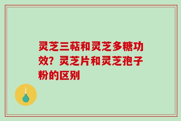 灵芝三萜和灵芝多糖功效？灵芝片和灵芝孢子粉的区别