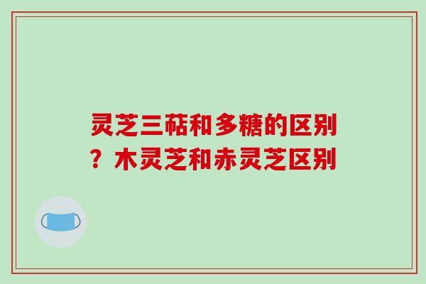 灵芝三萜和多糖的区别？木灵芝和赤灵芝区别