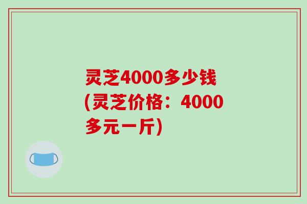 灵芝4000多少钱 (灵芝价格:4000多元一斤) 灵芝4000多少钱 (灵芝价格:4000多元一斤)
