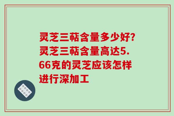 灵芝三萜含量多少好?灵芝三萜含量高达5.66克的灵芝应该怎样进行深加工 灵芝三萜含量多少好?灵芝三萜含量高达5.66克的灵芝应该怎样进行深加工