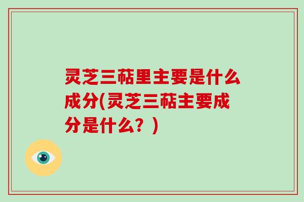 灵芝三萜里主要是什么成分(灵芝三萜主要成分是什么？)