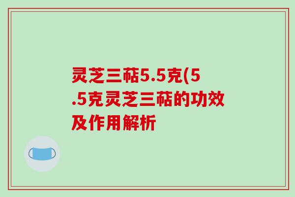 灵芝三萜5.5克(5.5克灵芝三萜的功效及作用解析 灵芝三萜5.5克(5.5克灵芝三萜的功效及作用解析
