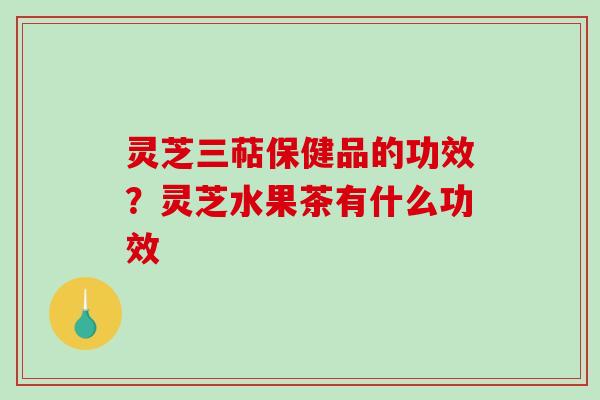 灵芝三萜保健品的功效?灵芝水果茶有什么功效 灵芝三萜保健品的功效?灵芝水果茶有什么功效