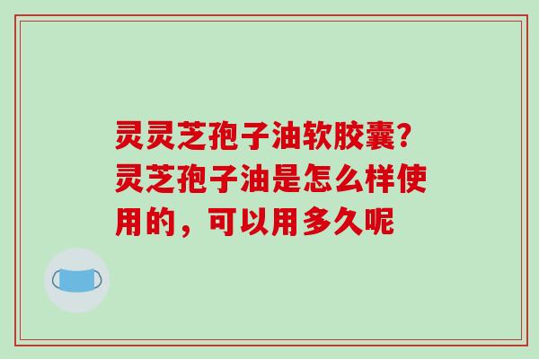 灵灵芝孢子油软胶囊？灵芝孢子油是怎么样使用的，可以用多久呢