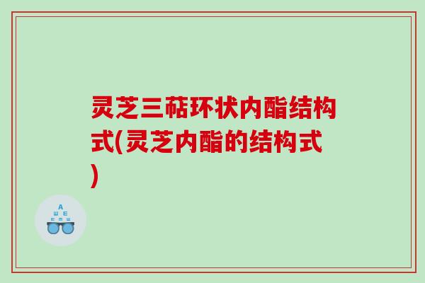 灵芝三萜环状内酯结构式(灵芝内酯的结构式) 灵芝三萜环状内酯结构式(灵芝内酯的结构式)