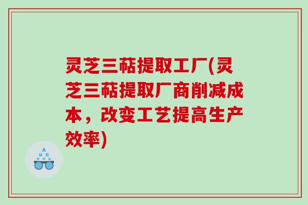 灵芝三萜提取工厂(灵芝三萜提取厂商削减成本,改变工艺提高生产效率) 灵芝三萜提取工厂(灵芝三萜提取厂商削减成本,改变工艺提高生产效率)