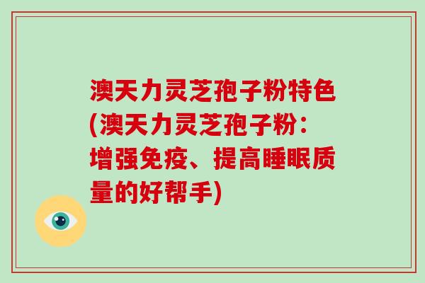 澳天力灵芝孢子粉特色(澳天力灵芝孢子粉：增强免疫、提高睡眠质量的好帮手)