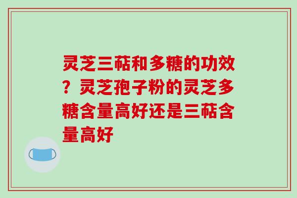 灵芝三萜和多糖的功效？灵芝孢子粉的灵芝多糖含量高好还是三萜含量高好