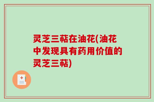 灵芝三萜在油花(油花中发现具有药用价值的灵芝三萜) 灵芝三萜在油花(油花中发现具有药用价值的灵芝三萜)