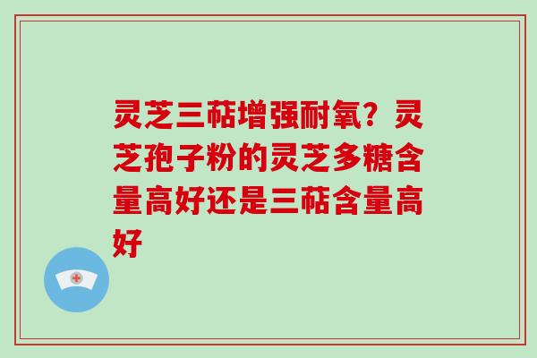 灵芝三萜增强耐氧？灵芝孢子粉的灵芝多糖含量高好还是三萜含量高好