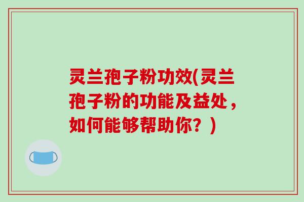 灵兰孢子粉功效(灵兰孢子粉的功能及益处，如何能够帮助你？)