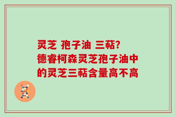灵芝 孢子油 三萜?德睿柯森灵芝孢子油中的灵芝三萜含量高不高 灵芝 孢子油 三萜?德睿柯森灵芝孢子油中的灵芝三萜含量高不高
