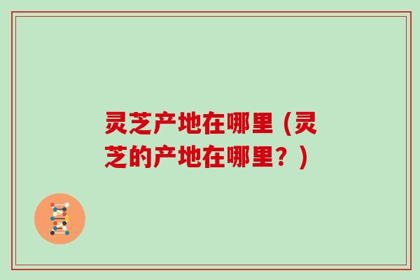 灵芝产地在哪里 (灵芝的产地在哪里？)