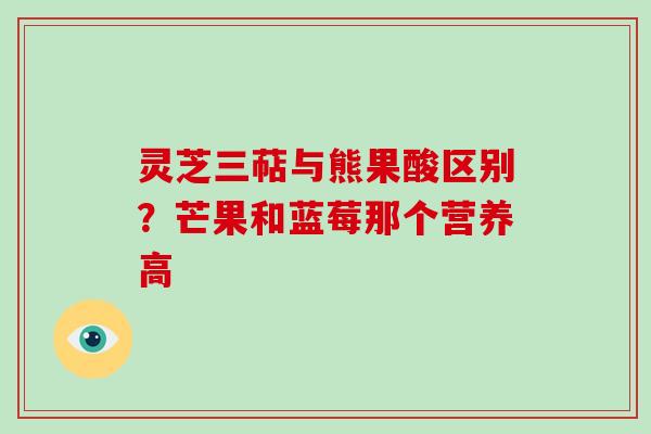 灵芝三萜与熊果酸区别？芒果和蓝莓那个营养高