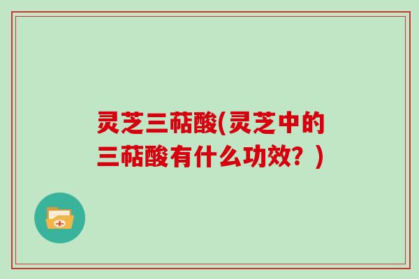 灵芝三萜酸(灵芝中的三萜酸有什么功效？)