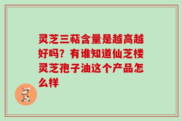 灵芝三萜含量是越高越好吗？有谁知道仙芝楼灵芝孢子油这个产品怎么样