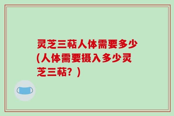 灵芝三萜人体需要多少(人体需要摄入多少灵芝三萜？)