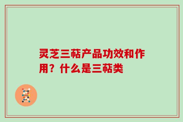 灵芝三萜产品功效和作用？什么是三萜类
