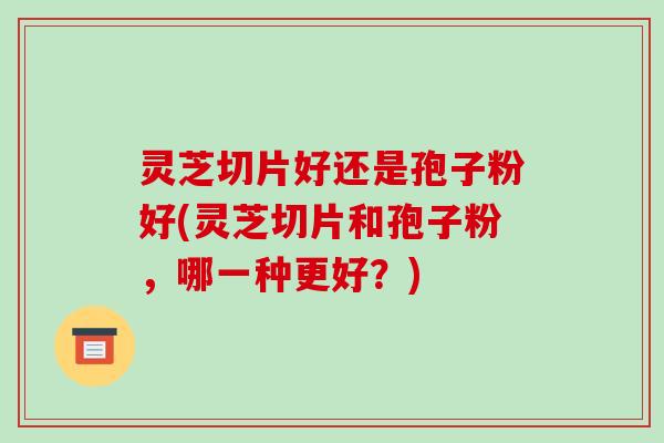灵芝切片好还是孢子粉好(灵芝切片和孢子粉，哪一种更好？)