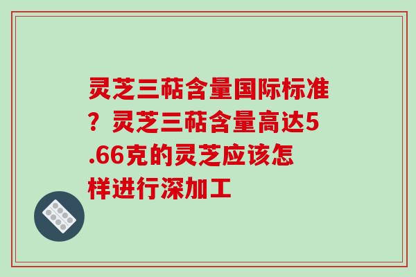 灵芝三萜含量国际标准？灵芝三萜含量高达5.66克的灵芝应该怎样进行深加工