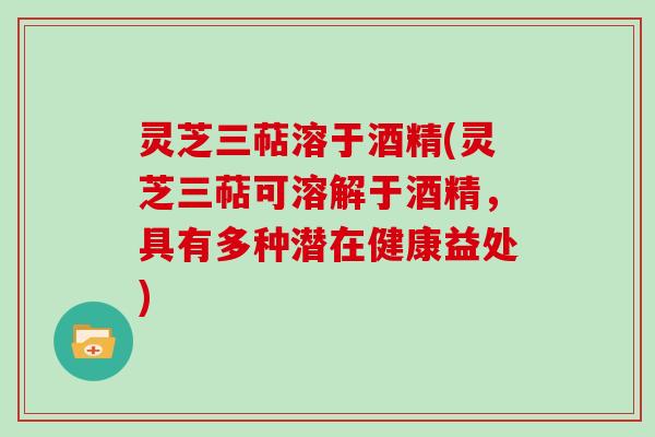 灵芝三萜溶于酒精(灵芝三萜可溶解于酒精，具有多种潜在健康益处)