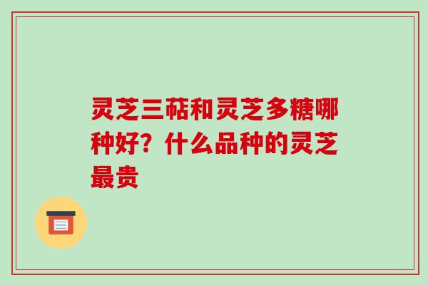 灵芝三萜和灵芝多糖哪种好?什么品种的灵芝贵 灵芝三萜和灵芝多糖哪种好?什么品种的灵芝贵