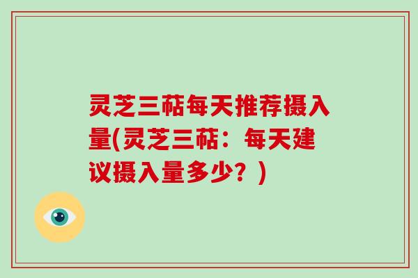 灵芝三萜每天推荐摄入量(灵芝三萜：每天建议摄入量多少？)