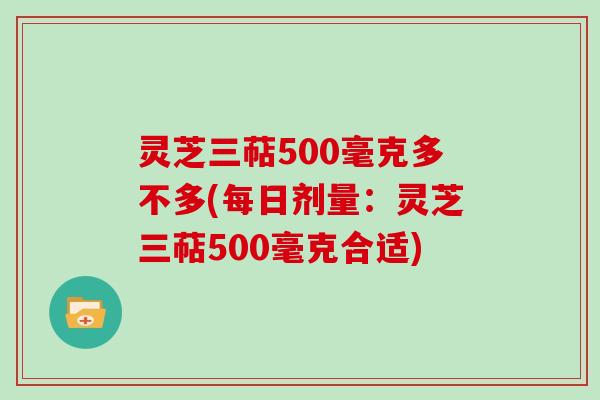 灵芝三萜500毫克多不多(每日剂量：灵芝三萜500毫克合适)
