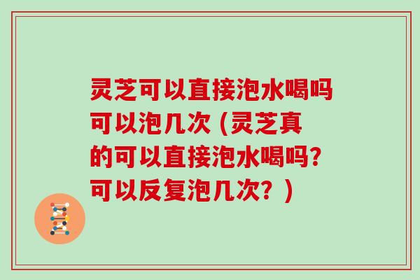 灵芝可以直接泡水喝吗可以泡几次 (灵芝真的可以直接泡水喝吗？可以反复泡几次？)