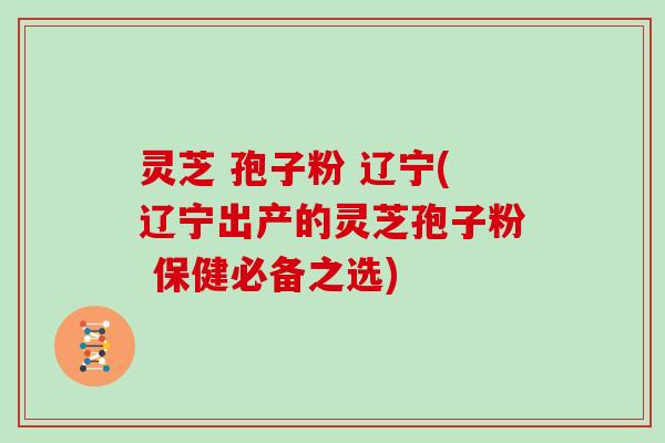 灵芝 孢子粉 辽宁(辽宁出产的灵芝孢子粉 保健必备之选)