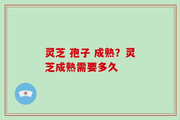 灵芝 孢子 成熟？灵芝成熟需要多久