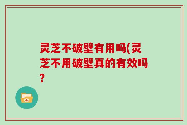 灵芝不破壁有用吗(灵芝不用破壁真的有效吗？