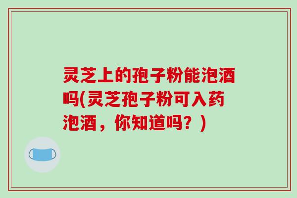灵芝上的孢子粉能泡酒吗(灵芝孢子粉可入药泡酒，你知道吗？)
