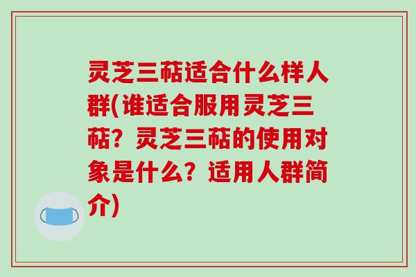 灵芝三萜适合什么样人群(谁适合服用灵芝三萜?灵芝三萜的使用对象是什么?适用人群简介) 灵芝三萜适合什么样人群(谁适合服用灵芝三萜?灵芝三萜的使用对象是什么?适用人群简介)